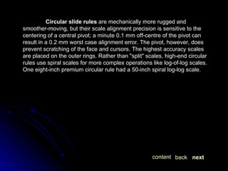 Circular slide rules  are mechanically more rugged and smoother-moving, but their scale alignment precision is sensitive to the centering of a central pivot; a minute 0.1 mm off-centre of the pivot can result in a 0.2 mm worst case alignment error. The pivot, however, does prevent scratching of the face and cursors. The highest accuracy scales are placed on the outer rings. Rather than "split" scales, high-end circular rules use spiral scales for more complex operations like log-of-log scales. One eight-inch premium circular rule had a 50-inch spiral log-log scale. next back content 