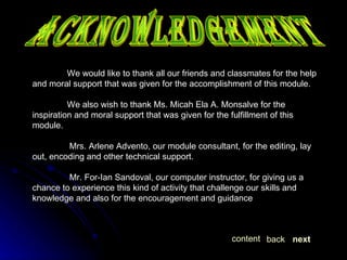 Acknowledgement We would like to thank all our friends and classmates for the help and moral support that was given for the accomplishment of this module. We also wish to thank Ms. Micah Ela A. Monsalve for the inspiration and moral support that was given for the fulfillment of this module.   Mrs. Arlene Advento, our module consultant, for the editing, lay out, encoding and other technical support.   Mr. For-Ian Sandoval, our computer instructor, for giving us a chance to experience this kind of activity that challenge our skills and knowledge and also for the encouragement and guidance next back content 