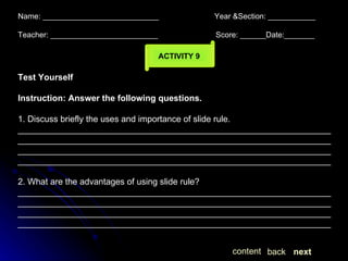 Name: ___________________________  Year &Section: ___________  Teacher: _________________________  Score: ______Date:_______ ACTIVITY 9 Test Yourself Instruction: Answer the following questions. 1. Discuss briefly the uses and importance of slide rule. ____________________________________________________________________________________________________________________________________________________________________________________________________________________________________________________________________ 2. What are the advantages of using slide rule? ____________________________________________________________________________________________________________________________________________________________________________________________________________________________________________________________________ next back content 