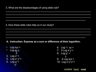 3. What are the disadvantages of using slide rule? ____________________________________________________________________________________________________________________________________________________________________________________________________________________________________________________________ 4. How these slide rules help us in our study? ____________________________________________________________________________________________________________________________________________________________________________________________________________________________________________________________ next back content Instruction: Express as a sum or difference of their logarithm. Log xyz =  Log  xy =  Z 3.  Log x 2  =  4.  Log x 2  y 2  =  5.  Log  x 2  = y 2   6.  Log  3 √  xy = 7.  2 Log x 2  y = 8.  Log  x 3   =  y   9.  2 Log xyz = 10.  Log x 3  y 3  z 3  =  