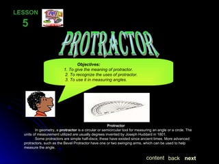 PROTRACTOR LESSON  5   Protractor In geometry, a  protractor  is a circular or semicircular tool for measuring an angle or a circle. The units of measurement utilized are usually degrees invented by Joseph Huddard in 1801. Some protractors are simple half-discs; these have existed since ancient times. More advanced protractors, such as the Bevel Protractor have one or two swinging arms, which can be used to help measure the angle. Objectives: 1. To give the meaning of protractor. 2. To recognize the uses of protractor. 3. To use it in measuring angles. next back content 