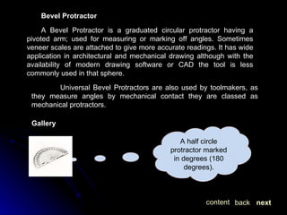 Bevel Protractor A Bevel Protractor is a graduated circular protractor having a pivoted arm; used for measuring or marking off angles. Sometimes veneer scales are attached to give more accurate readings. It has wide application in architectural and mechanical drawing although with the availability of modern drawing software or CAD the tool is less commonly used in that sphere. Universal Bevel Protractors are also used by toolmakers, as they measure angles by mechanical contact they are classed as mechanical protractors. Gallery next back content A half circle protractor marked in degrees (180 degrees). 