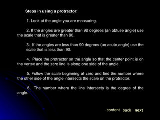 Steps in using a protractor: 1. Look at the angle you are measuring. 2. If the angles are greater than 90 degrees (an obtuse angle) use the scale that is greater than 90. 3.  If the angles are less than 90 degrees (an acute angle) use the  scale that is less than 90.  4.  Place the protractor on the angle so that the center point is on the vertex and the zero line is along one side of the angle.  5. Follow the scale beginning at zero and find the number where the other side of the angle intersects the scale on the protractor. 6.  The number where the line intersects is the degree of the angle. next back content 