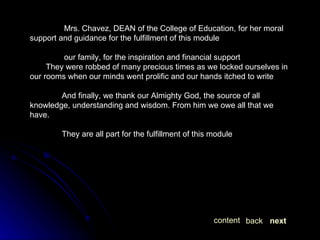   Mrs. Chavez, DEAN of the College of Education, for her moral support and guidance for the fulfillment of this module   our family, for the inspiration and financial support They were robbed of many precious times as we locked ourselves in our rooms when our minds went prolific and our hands itched to write And finally, we thank our Almighty God, the source of all knowledge, understanding and wisdom. From him we owe all that we have. They are all part for the fulfillment of this module next back content 