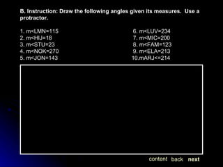 B. Instruction: Draw the following angles given its measures.  Use a protractor. 1. m<LMN=115  6. m<LUV=234 2. m<HIJ=18  7. m<MIC=200 3. m<STU=23  8. m<FAM=123 4. m<NOK=270  9. m<ELA=213  5. m<JON=143 10.mARJ<=214 next back content 