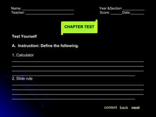 Name: ___________________________  Year &Section: ___________  Teacher: _________________________  Score: ______Date:_______ CHAPTER TEST next back content Test Yourself A.  Instruction: Define the following. 1. Calculator ________________________________________________________________________________________________________________________________________________________________________________________________________________________________________________ 2. Slide rule ________________________________________________________________________________________________________________________________________________________________________________________________________________________________________________ 