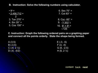 next back content B.  Instruction: Solve the following numbers using calculator. 9 3  =   6. Sec 75° =  2,456,712  =  7. Cot 83° =  2 3. Tan 270° = 8. Csc -95° = 4. Sin 35° = 9.  5. Cos 150° = √ 1,892 =  10.  8 2  + 9 3   =  √   125   C. Instruction: Graph the following ordered pairs on a graphing paper and connect all the points orderly.  State the shape being formed. A (3,5)   E (-3, -5) B (-3,5) F (3, -5) C (-6, 2 ½) G (6, -2.5) D (-6, -5/2) H (6, 2 ½) 