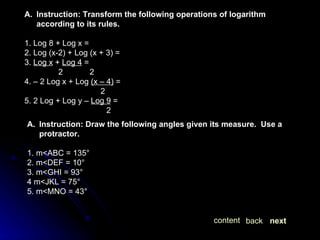 next back content Instruction: Transform the following operations of logarithm according to its rules. 1. Log 8 + Log x =  2. Log (x-2) + Log (x + 3) =  3.  Log x  +  Log 4  = 2  2 4. – 2 Log x + Log  (x – 4)  = 2 5. 2 Log + Log y –  Log 9  =   2 Instruction: Draw the following angles given its measure.  Use a protractor. 1. m<ABC = 135° 2. m<DEF = 10° 3. m<GHI = 93° 4 m<JKL = 75° 5. m<MNO = 43° 