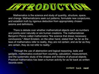INTRODUCTION Mathematics is the science and study of quantity, structure, space, and change. Mathematicians seek out patterns, formulate new conjectures, and establish truth by rigorous deduction from appropriately chosen axioms and definitions. There is debate over whether mathematical objects such as numbers and points exist naturally or are human creations. The mathematician Benjamin Peirce called mathematics "the science that draws necessary conclusions." Albert Einstein, on the other hand, stated that "as far as the laws of mathematics refer to reality, they are not certain; and as far as they are certain, they do not refer to reality.“ Through the use of abstraction and logical reasoning, tools and gadgets, mathematics evolved from counting, calculation, measurement, and the systematic study of the shapes and motions of physical objects. Practical mathematics has been a human activity for as far back as written records exist.  next back content 