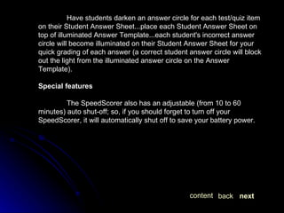 Have students darken an answer circle for each test/quiz item on their Student Answer Sheet...place each Student Answer Sheet on top of illuminated Answer Template...each student's incorrect answer circle will become illuminated on their Student Answer Sheet for your quick grading of each answer (a correct student answer circle will block out the light from the illuminated answer circle on the Answer Template). Special features The SpeedScorer also has an adjustable (from 10 to 60 minutes) auto shut-off; so, if you should forget to turn off your SpeedScorer, it will automatically shut off to save your battery power. next back content 