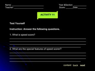 Name: ___________________________  Year &Section: ___________  Teacher: _________________________  Score: ______Date:_______ ACTIVITY 11 Test Yourself Instruction: Answer the following questions. 1. What is speed score? ____________________________________________________________________________________________________________________________________________________________________________________________________________________________________ 2. What are the special features of speed scorer? ____________________________________________________________________________________________________________________________________________________________________________________________________________________________________ next back content 