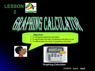 LESSON  2 GRAPHING CALCULATOR Objectives: 1. To recognize graphing calculator. 2. To appreciate the help of graphing calculator to us. 3. To differentiate the kinds of graphing calculator. Graphing Calculator next back content 