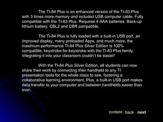 The TI-84 Plus is an enhanced version of the TI-83 Plus with 3 times more memory and included USB computer cable. Fully compatible with the TI-83 Plus. Requires 4 AAA batteries. Back-up lithium battery. CBL2 and CBR compatible. The TI-84 Plus is fully loaded with a built-in USB port, an improved display, many preloaded Apps, and much more, the maximum performance TI-84 Plus Silver Edition is 100% compatible, keystroke-for-keystroke with the TI-83 Plus family. Integrating it into your classroom couldn’t be easier! With the TI-84 Plus Silver Edition, all students can now share their work by connecting their handheld to any TI presentation tools for the whole class to see, fostering a collaborative learning environment. Plus, a built-in USB port makes data transfer to your computer and between handhelds easier than ever. next back content 