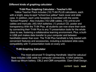 Different kinds of graphing calculator TI-84 Plus Graphing Calculator - Teacher's Kit Yellow Teacher Pack includes (10) TI-84 PLUS calculators, each with a bright, easy-to-spot "school bus yellow" back cover and slide case. In addition, each units faceplate is inscribed with the words "School Property". Also includes (10) USB cables, (10) unit-to-unit cables and manuals; (40) AAA batteries; (1) product CD, poster and transparency.With the TI-84 Plus, all students can now share their work by connecting their TI-84 Plus to any TI presentation tools for the whole class to see, fostering a collaborative learning environment. Plus, a built-in USB port makes data transfer to your computer and between handhelds easier than ever. The TI-84 Plus handheld is fully loaded with convenient features and accessories, including a kickstand slide case, compatibility with TI presentation tools on every unit. TI-89 Graphing Calculator   The most advanced TI Graphing Handheld. Ideal for calculus! Now includes USB cable for computer connectivity. 4 AAA batteries. Back-up lithium battery. CBL2 and CBR compatible. Clam Shell Design. next back content 