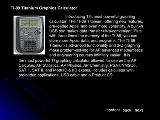 TI-89 Titanium Graphics Calculator   Introducing TI's most powerful graphing calculator: The TI-89 Titanium, offering new features, pre-loaded Apps, and even more versatility. A built-in USB port makes data transfer ultra-convenient. Plus, with three times the memory of the TI-89, you can store more Apps, data, and programs. The TI-89 Titanium's advanced functionality and 3-D graphing make problem-solving for AP advanced mathematics and engineering courses infinitely easier.  It is the most powerful TI graphing calculator allowed for use on the AP Calculus, AP Statistics, AP Physics, AP Chemistry, PSAT/NMSQT, SAT I , SAT II, and Math IC & IIC exams. Includes calculator with preloaded applications, USB cable and a Product CD. next back content 