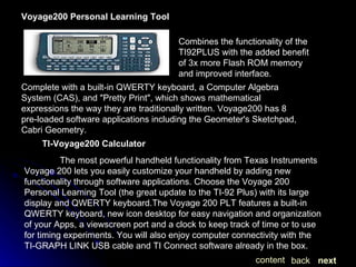 Combines the functionality of the TI92PLUS with the added benefit of 3x more Flash ROM memory and improved interface.  Voyage200 Personal Learning Tool Complete with a built-in QWERTY keyboard, a Computer Algebra System (CAS), and "Pretty Print", which shows mathematical expressions the way they are traditionally written. Voyage200 has 8 pre-loaded software applications including the Geometer's Sketchpad, Cabri Geometry. TI-Voyage200 Calculator The most powerful handheld functionality from Texas Instruments  Voyage 200 lets you easily customize your handheld by adding new functionality through software applications. Choose the Voyage 200 Personal Learning Tool (the great update to the TI-92 Plus) with its large display and QWERTY keyboard.The Voyage 200 PLT features a built-in QWERTY keyboard, new icon desktop for easy navigation and organization of your Apps, a viewscreen port and a clock to keep track of time or to use for timing experiments. You will also enjoy computer connectivity with the TI-GRAPH LINK USB cable and TI Connect software already in the box.  next back content 
