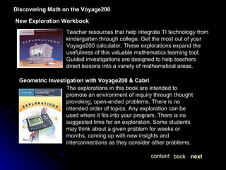 Discovering Math on the Voyage200 New Exploration Workbook Teacher resources that help integrate TI technology from kindergarten through college. Get the most out of your Voyage200 calculator. These explorations expand the usefulness of this valuable mathematics learning tool. Guided investigations are designed to help teachers direct lessons into a variety of mathematical areas. Geometric Investigation with Voyage200 & Cabri The explorations in this book are intended to promote an environment of inquiry through thought provoking, open-ended problems. There is no intended order of topics. Any exploration can be used where it fits into your program. There is no suggested time for an exploration. Some students may think about a given problem for weeks or months, coming up with new insights and interconnections as they consider other problems. next back content 