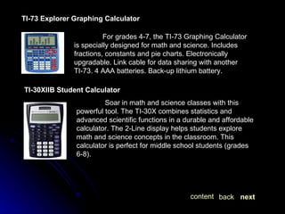 TI-73 Explorer Graphing Calculator For grades 4-7, the TI-73 Graphing Calculator is specially designed for math and science. Includes fractions, constants and pie charts. Electronically upgradable. Link cable for data sharing with another TI-73. 4 AAA batteries. Back-up lithium battery. TI-30XIIB Student Calculator Soar in math and science classes with this powerful tool. The TI-30X combines statistics and advanced scientific functions in a durable and affordable calculator. The 2-Line display helps students explore math and science concepts in the classroom. This calculator is perfect for middle school students (grades 6-8). next back content 