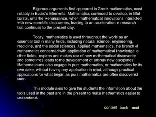 Rigorous arguments first appeared in Greek mathematics, most notably in Euclid's Elements. Mathematics continued to develop, in fitful bursts, until the Renaissance, when mathematical innovations interacted with new scientific discoveries, leading to an acceleration in research that continues to the present day. Today, mathematics is used throughout the world as an essential tool in many fields, including natural science, engineering, medicine, and the social sciences. Applied mathematics, the branch of mathematics concerned with application of mathematical knowledge to other fields, inspires and makes use of new mathematical discoveries and sometimes leads to the development of entirely new disciplines. Mathematicians also engage in pure mathematics, or mathematics for its own sake, without having any application in mind, although practical applications for what began as pure mathematics are often discovered later. This module aims to give the students the information about the tools used in the past and in the present to make mathematics easier to understand. next back content 