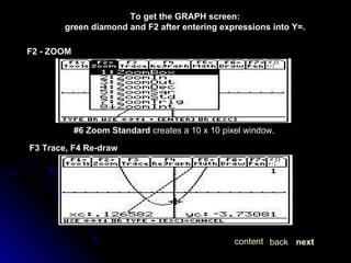 To get the GRAPH screen: green diamond and F2 after entering expressions into Y=. F2 - ZOOM   #6 Zoom Standard  creates a 10 x 10 pixel window. F3 Trace, F4 Re-draw   next back content 