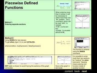 Example:  Graph next back content It is possible to enter more than two sections by "nesting" the  when  command.  Nesting means placing one function inside of another function. Here is the graph in dot mode. DOT  style is chosen to avoid having the sections of the graph connected.  The function is entered using the  WHEN  command.   Method 2:   Using  WHEN  (for two pieces). To get  when,  type it in or use  CATALOG. when( condition, trueExpression, falseExpression )   When entering more than 2 entries, it will be necessary to utilize more than one   Y=   position.  The  |  command, which can be read “with”, is needed. TI-89:    |  is its own key Voyage:    |  is located above the  K   Method 1:  Entering separate sections Piecewise Defined Functions 