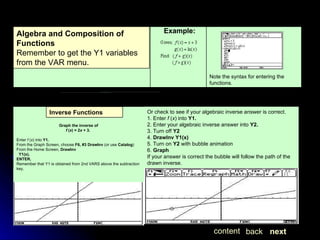 Example:               Graph the inverse of                       f  ( x ) = 2 x  + 3.  Enter  f  ( x ) into  Y1. From the Graph Screen, choose  F6,   #3 DrawInv  (or use  Catalog ) From the Home Screen,  DrawInv    Y1(x). ENTER. Remember that Y1 is obtained from 2nd VARS above the subtraction key.          Or check to see if your algebraic inverse answer is correct. 1. Enter  f  ( x ) into  Y1. 2. Enter your algebraic inverse answer into  Y2. 3. Turn off  Y2 4.  DrawInv Y1(x) 5. Turn on  Y2  with bubble animation 6.  Graph If your answer is correct the bubble will follow the path of the drawn inverse.  next back content Note the syntax for entering the functions. Algebra and Composition of Functions Remember to get the Y1 variables from the VAR menu. Inverse Functions 