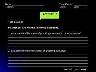 Name: ___________________________  Year &Section: ___________  Teacher: _________________________  Score: ______Date:_______ ACTIVITY 12 Test Yourself Instruction: Answer the following questions. 1. What are the differences of graphing calculator to other calculator? ________________________________________________________________________________________________________________________________________________________________________________________________________________________________________________ 2. Explain briefly the importance of graphing calculator. ____________________________________________________________________________________________________________________________________________________________________________________________________________________________________________________________________________________________________________ next back content 