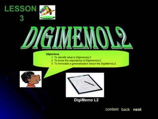 DIGIMEMOL2 LESSON  3 Objectives 1. To identify what is DigimemoL2. 2. To know the importance of DigimemoL2. 3. To formulate a generalization about the DigiMemoL2. DigiMemo L2 next back content 
