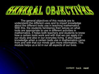 The general objectives of this module are to understand the different uses and to impart knowledge about the different tools use in teaching mathematics. With this, the students familiarize their selves on what tools are appropriate to use in different activities in mathematics. It helps both teachers and students to know how a certain tools work and with that we can apply it in our study and also in our everyday living. It also impart knowledge when a certain tools use in mathematics came from and with that our minds gain more information. This module helps us a lot in our all aspects of our lives.  GENERAL OBJECTIVES next back content 