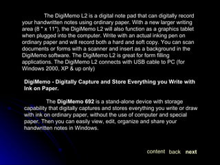 The DigiMemo L2 is a digital note pad that can digitally record your handwritten notes using ordinary paper. With a new larger writing area (8 " x 11"), the DigiMemo L2 will also function as a graphics tablet when plugged into the computer. Write with an actual inking pen on ordinary paper and will record both a hard and soft copy. You can scan documents or forms with a scanner and insert as a background in the DigiMemo software. The DigiMemo L2 is great for form filling applications. The DigiMemo L2 connects with USB cable to PC (for Windows 2000, XP & up only) DigiMemo - Digitally Capture and Store Everything you Write with Ink on Paper. The  DigiMemo 692  is a stand-alone device with storage capability that digitally captures and stores everything you write or draw with ink on ordinary paper, without the use of computer and special paper. Then you can easily view, edit, organize and share your handwritten notes in Windows.  next back content 