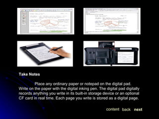 Take Notes Place any ordinary paper or notepad on the digital pad. Write on the paper with the digital inking pen. The digital pad digitally records anything you write in its built-in storage device or an optional CF card in real time. Each page you write is stored as a digital page. next back content 