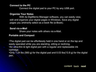 Connect to the PC Connect the digital pad to your PC by any USB port. Organize Your Notes With its DigiMemo Manager software, you can easily view, edit and organize your digital pages in Windows. Save any digital pages you arbitrarily select as a book file (e-Book). Send via e-Mail Share your notes with others via e-Mail. Portable and Compact   The digital pad can be effortlessly held in one hand or on the lap and easily operated while you are standing, sitting or reclining. An ultra-thin & light digital pen with a regular and replaceable ink cartridge. Only 1.24 lbs (560 g) for the digital pad and 0.03 lbs(13.8 g) for the digital pen. next back content 