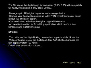 The file size of the digital page for one paper (6.0" x 9.1") with completely full handwritten notes is only about 200 KB. Manage up to 999 digital pages for each storage device. Capture your handwritten notes up to 0.47" (12 mm) thickness of paper (about 120 sheets of paper). Can continue to write into the digital page with contents. An excellent solution for form-filling application which needs a form hardcopy and digital filling data. Efficient The battery of the digital inking pen can last approximately 14 months. With continuous use of the digital pad, four AAA alkaline batteries can last approximately 100 hours. 30 minutes automatic shutdown. next back content 