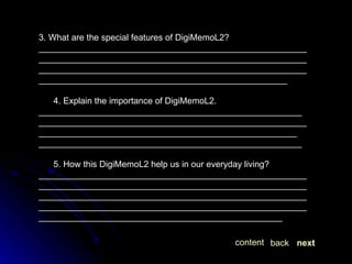 3. What are the special features of DigiMemoL2? ________________________________________________________________________________________________________________________________________________________________________________________________________________________ 4. Explain the importance of DigiMemoL2. ______________________________________________________ ____________________________________________________________________________________________________________ ______________________________________________________ 5. How this DigiMemoL2 help us in our everyday living? ______________________________________________________________________________________________________________________________________________________________________________________________________________________________________________________________________________ next back content 