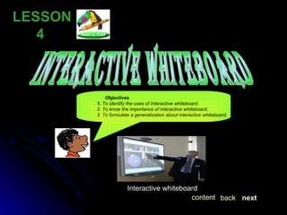 LESSON  4 interactive whiteboard Interactive whiteboard  next back content Objectives 1.  To identify the uses of Interactive whiteboard. 2. To know the importance of interactive whiteboard. 3. To formulate a generalization about interactive whiteboard. 