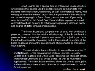 Smart Boards are a special type of  interactive touch-sensitive white boards that can be used to collaborate and communicate with students in the classroom, with faculty or staff in conference rooms, with colleagues over the Internet, or just about anywhere that has electricity and an outlet to plug in a Smart Board, a computer and, if you really want to benefit from the Smart Board's capabilities, a projector as well. A Smart Board can be used to enhance pedagogy and increase clarity and degree of detail through presentations.   The Smart Board and computer can be used with or without a projector, however, in order to take full advantage of the Smart Board, a projector is recommended. If you choose to use the projector, you have the added functionality of pressing on the touch-sensitive surface of the board to access and control any point-and click software or product on your machine.  .  These include but are not limited to Internet browsers like IE and Netscape, E-mail programs like Outlook Express, Netscape, Eudora and Pegasus, and Office Suite Programs like Microsoft Office, WordPerfect Office and Star Office Suites, as well as multimedia applications. The Smart Board software allows the user to save, print, and e-mail their presentation to others or to keep it as a record in the Smart Notebook.  next back content 