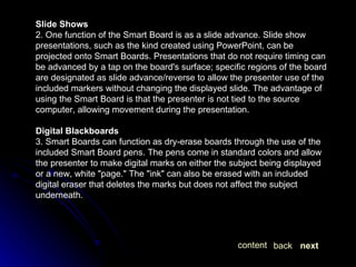Slide Shows 2. One function of the Smart Board is as a slide advance. Slide show presentations, such as the kind created using PowerPoint, can be projected onto Smart Boards. Presentations that do not require timing can be advanced by a tap on the board's surface; specific regions of the board are designated as slide advance/reverse to allow the presenter use of the included markers without changing the displayed slide. The advantage of using the Smart Board is that the presenter is not tied to the source computer, allowing movement during the presentation.  Digital Blackboards 3. Smart Boards can function as dry-erase boards through the use of the included Smart Board pens. The pens come in standard colors and allow the presenter to make digital marks on either the subject being displayed or a new, white "page." The "ink" can also be erased with an included digital eraser that deletes the marks but does not affect the subject underneath.  next back content 