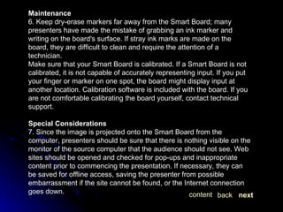 Maintenance 6. Keep dry-erase markers far away from the Smart Board; many presenters have made the mistake of grabbing an ink marker and writing on the board's surface. If stray ink marks are made on the board, they are difficult to clean and require the attention of a technician. Make sure that your Smart Board is calibrated. If a Smart Board is not calibrated, it is not capable of accurately representing input. If you put your finger or marker on one spot, the board might display input at another location. Calibration software is included with the board. If you are not comfortable calibrating the board yourself, contact technical support. Special Considerations 7. Since the image is projected onto the Smart Board from the computer, presenters should be sure that there is nothing visible on the monitor of the source computer that the audience should not see. Web sites should be opened and checked for pop-ups and inappropriate content prior to commencing the presentation. If necessary, they can be saved for offline access, saving the presenter from possible embarrassment if the site cannot be found, or the Internet connection goes down. next back content 
