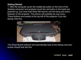 Getting Started 1. After the computer (push the middle-top button on the front of the desktop computer) and projector (push the red button in the back) are powered up, you more than likely will need to use the focus and zoom features on the projector.  The picture will probably be very fuzzy.  These buttons are located at the top left of the projector if you are facing it like this.  The Smart Board software will automatically load at the startup and your screen should look like this.  next back content 
