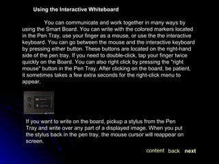 Using the Interactive Whiteboard You can communicate and work together in many ways by using the Smart Board. You can write with the colored markers located in the Pen Tray, use your finger as a mouse, or use the the interactive keyboard. You can go between the mouse and the interactive keyboard by pressing either button. These buttons are located on the right-hand side of the pen tray. If you need to double-click, tap your finger twice quickly on the Board. You can also right click by pressing the "right mouse" button in the Pen Tray. After clicking on the board, be patient, it sometimes takes a few extra seconds for the right-click menu to appear. If you want to write on the board, pickup a stylus from the Pen Tray and write over any part of a displayed image. When you put the stylus back in the pen tray, the mouse cursor will reappear on screen.  next back content 