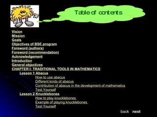Vision Mission Goals Objectives of BSE program Foreword (authors) Foreword (recommendation) Acknowledgement Introduction General objectives CHAPTER I: TRADITIONAL TOOLS IN MATHEMATICS Lesson 1  Abacus How to use abacus Different kinds of abacus Contribution of abacus in the development of mathematics Test Yourself Lesson 2  Knucklebones How to play knucklebones  Example of playing knucklebones  Test Yourself next back Table of contents 