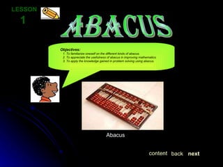 ABACUS LESSON  1 Objectives:   1. To familiarize oneself on the different kinds of abacus.     2. To appreciate the usefulness of abacus in improving mathematics.     3. To apply the knowledge gained in problem solving using abacus. next back content Abacus 