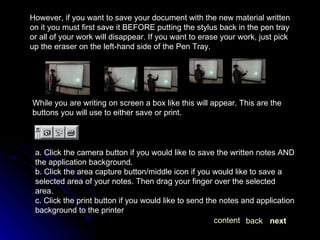 However, if you want to save your document with the new material written on it you must first save it BEFORE putting the stylus back in the pen tray or all of your work will disappear. If you want to erase your work, just pick up the eraser on the left-hand side of the Pen Tray. While you are writing on screen a box like this will appear. This are the buttons you will use to either save or print. a. Click the camera button if you would like to save the written notes AND the application background. b. Click the area capture button/middle icon if you would like to save a selected area of your notes. Then drag your finger over the selected area. c. Click the print button if you would like to send the notes and application background to the printer  next back content 