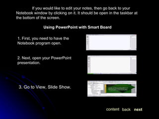 If you would like to edit your notes, then go back to your Notebook window by clicking on it. It should be open in the taskbar at the bottom of the screen. Using PowerPoint with Smart Board 2. Next, open your PowerPoint presentation. 3. Go to View, Slide Show. 1. First, you need to have the Notebook program open. next back content 