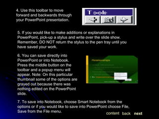 4. Use this toolbar to move forward and backwards through your PowerPoint presentation.  5. If you would like to make additions or explanations in PowerPoint, pick-up a stylus and write over the slide show.  Remember, DO NOT return the stylus to the pen tray until you have saved your work. 6. You can save directly into PowerPoint or into Notebook. Press the middle button on the toolbar and a popup menu will appear. Note: On this particular thumbnail some of the options are grayed out because there was nothing edited on the PowerPoint slide. 7. To save into Notebook, choose Smart Notebook from the options or if you would like to save into PowerPoint choose File, Save from the File menu.  next back content 