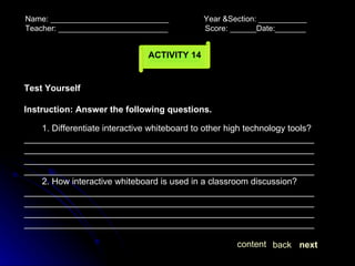 Name: ___________________________  Year &Section: ___________  Teacher: _________________________  Score: ______Date:_______ ACTIVITY 14 Test Yourself Instruction: Answer the following questions. next back content 1. Differentiate interactive whiteboard to other high technology tools? ____________________________________________________________________________________________________________________________________________________________________________________________________________________________________________ 2. How interactive whiteboard is used in a classroom discussion? ____________________________________________________________________________________________________________________________________________________________________________________________________________________________________________  