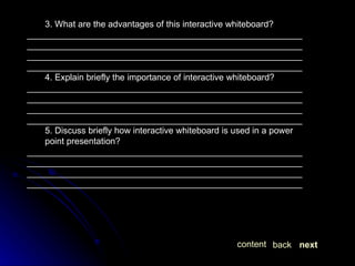 3. What are the advantages of this interactive whiteboard? ________________________________________________________________________________________________________________________________________________________________________________________________________________________________ 4. Explain briefly the importance of interactive whiteboard? ________________________________________________________________________________________________________________________________________________________________________________________________________________________________ 5. Discuss briefly how interactive whiteboard is used in a power point presentation? ________________________________________________________________________________________________________________________________________________________________________________________________________________________________ next back content 