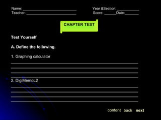 Name: ___________________________  Year &Section: ___________  Teacher: _________________________  Score: ______Date:_______ CHAPTER TEST Test Yourself A. Define the following. 1. Graphing calculator ____________________________________________________________________________________________________________________________________________________________________________________________________________________________________ 2. DigiMemoL2 ____________________________________________________________________________________________________________________________________________________________________________________________________________________________________ next back content 