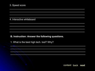 3. Speed score  ____________________________________________________________________________________________________________________________________________________________________________________________________________________________________ 4. Interactive whiteboard ____________________________________________________________________________________________________________________________________________________________________________________________________________________________________ B. Instruction: Answer the following questions. 1. What is the best high tech. tool? Why? ____________________________________________________________________________________________________________________________________________________________________________________________________________________________________ next back content 