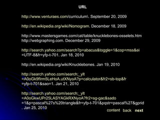 URL http:// www.venturaes.com /curriculum\. September  20, 2009 http:// en.wikipedia.org/wiki/Nomogram . December  18, 2009 http://www.mastersgames.com/cat/table/knucklebones-osselets.htm http://webgraphing.com. December 29, 2009 http:// search.yahoo.com/search?p = abacus&toggle =1&cop= mss&ei =UTF-8&fr=yfp-t-701. Jan  18, 2010 http://en.wikipedia.org/wiki/Knucklebones. Jan 19, 2010 http:// search.yahoo.com/search;_ylt =A0oGk9fIrm5LeHoA.utXNyoA?p=calculator&fr2= sb-top&fr =yfp-t-701&sao=1 . Jan 21, 2010 http:// search.yahoo.com/search;_ylt =A0oGkwUPr25LASYAGkRXNyoA?fr2= sg-gac&sado =1&p=pascal%27s%20triangle&fr=yfp-t-701&pqstr=pascal%27&gprid=Fvla.MwmQV24i.hgvveG9A&sac=1&sao=1 . Jan 25, 2010 next back content 